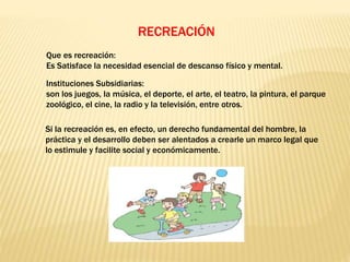 RECREACIÓN
Que es recreación:
Es Satisface la necesidad esencial de descanso físico y mental.
Instituciones Subsidiarias:
son los juegos, la música, el deporte, el arte, el teatro, la pintura, el parque
zoológico, el cine, la radio y la televisión, entre otros.
Si la recreación es, en efecto, un derecho fundamental del hombre, la
práctica y el desarrollo deben ser alentados a crearle un marco legal que
lo estimule y facilite social y económicamente.
 