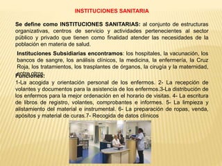 INSTITUCIONES SANITARIA
Se define como INSTITUCIONES SANITARIAS: al conjunto de estructuras
organizativas, centros de servicio y actividades pertenecientes al sector
público y privado que tienen como finalidad atender las necesidades de la
población en materia de salud.
Instituciones Subsidiarias encontramos: los hospitales, la vacunación, los
bancos de sangre, los análisis clínicos, la medicina, la enfermería, la Cruz
Roja, los tratamientos, los trasplantes de órganos, la cirugía y la maternidad,
entre otros.Funciones:
1-La acogida y orientación personal de los enfermos. 2- La recepción de
volantes y documentos para la asistencia de los enfermos.3-La distribución de
los enfermos para la mejor ordenación en el horario de visitas. 4- La escritura
de libros de registro, volantes, comprobantes e informes. 5- La limpieza y
alistamiento del material e instrumental. 6- La preparación de ropas, venda,
apósitos y material de curas.7- Recogida de datos clínicos
 