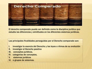 El derecho comparado puede ser definido como la disciplina jurídica que
estudia las diferencias y similitudes en los diferentes sistemas jurídicas.
Las principales finalidades perseguidas por el Derecho comparado son:
I. investigar la esencia del Derecho y las leyes o ritmos de su evolución
II. investigar el Derecho positivo
III. conceptos jurídicos,
IV. categorías de conceptos,
V. sistemas jurídicos
VI. o grupos de sistemas.
 