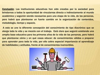 Conclusión: Las instituciones educativas han sido creadas por la sociedad para
brindarnos a todos la oportunidad de vincularnos directa o indirectamente al mundo
académico y seguirán siendo necesarias para una etapa de la vida, de las personas,
pero habrá que plantearse un fuerte cambio en la organización de contenidos,
metodología, tiempo y espacio.
A esto se une la diferente concepción del conocimiento de tipo diacrónico que se
alarga toda la vida y se mezcla con el trabajo. Está claro que seguirá existiendo una
amplia base educativa para los primeros años de la vida de las personas, pero habrá
que plantearse cómo y en qué cosas educar: de conocimientos válidos a preparar
para aprender para toda la vida, por ello cobra especial importancia el aprendizaje
de habilidades y actitudes, frente al de conocimientos inamovibles.
 