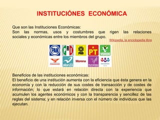 INSTITUCIÓNES ECONÓMICA
Que son las Instituciones Económicas:
Son las normas, usos y costumbres que rigen las relaciones
sociales y económicas entre los miembros del grupo.
Beneficios de las instituciones económicas:
El beneficio de una institución aumenta con la eficiencia que ésta genera en la
economía y con la reducción de sus costes de transacción y de costes de
información; lo que estará en relación directa con la experiencia que
acumulen los agentes económicos y con la transparencia y sencillez de las
reglas del sistema; y en relación inversa con el número de individuos que las
ejecutan.
Wikipedia, la enciclopedia libre
 