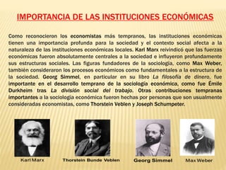 IMPORTANCIA DE LAS INSTITUCIONES ECONÓMICAS
Como reconocieron los economistas más tempranos, las instituciones económicas
tienen una importancia profunda para la sociedad y el contexto social afecta a la
naturaleza de las instituciones económicas locales. Karl Marx reivindicó que las fuerzas
económicas fueron absolutamente centrales a la sociedad e influyeron profundamente
sus estructuras sociales. Las figuras fundadores de la sociología, como Max Weber,
también consideraron los procesos económicos como fundamentales a la estructura de
la sociedad. Georg Simmel, en particular en su libro La filosofía de dinero, fue
importante en el desarrollo temprano de la sociología económica, como fue Émile
Durkheim tras La división social del trabajo. Otras contribuciones tempranas
importantes a la sociología económica fueron hechas por personas que son usualmente
consideradas economistas, como Thorstein Veblen y Joseph Schumpeter.
 