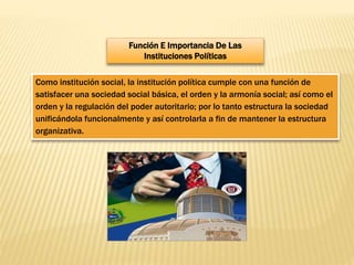 Función E Importancia De Las
Instituciones Políticas
Como institución social, la institución política cumple con una función de
satisfacer una sociedad social básica, el orden y la armonía social; así como el
orden y la regulación del poder autoritario; por lo tanto estructura la sociedad
unificándola funcionalmente y así controlarla a fin de mantener la estructura
organizativa.
 