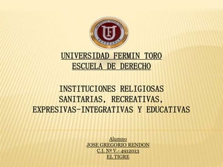 INSTITUCIONES RELIGIOSAS
SANITARIAS, RECREATIVAS,
EXPRESIVAS-INTEGRATIVAS Y EDUCATIVAS
UNIVERSIDAD FERMIN TORO
ESCUELA DE DERECHO
Alumno
JOSE GREGORIO RENDON
C.I. Nº V.- 4912013
EL TIGRE
 