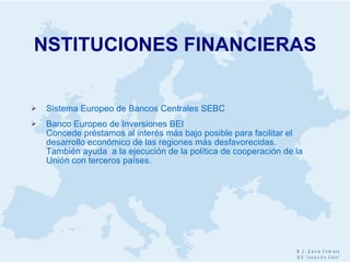 NSTITUCIONES FINANCIERAS Sistema Europeo de Bancos Centrales SEBC Banco Europeo de Inversiones BEI  Concede préstamos al interés más bajo posible para facilitar el desarrollo económico de las regiones más desfavorecidas.  También ayuda  a la ejecución de la política de cooperación de la Unión con terceros países. 