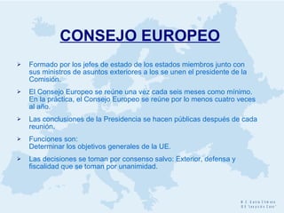 CONSEJO EUROPEO   Formado por los jefes de estado de los estados miembros junto con sus ministros de asuntos exteriores a los se unen el presidente de la Comisión.  El Consejo Europeo se reúne una vez cada seis meses como mínimo. En la práctica, el Consejo Europeo se reúne por lo menos cuatro veces al año. Las conclusiones de la Presidencia se hacen públicas después de cada reunión. F unciones son:  Determinar los objetivos generales de la UE. Las decisiones se toman por consenso salvo: Exterior, defensa y fiscalidad que se toman por unanimidad. 