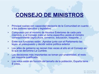 CONSEJO  DE MINISTROS Principal cuerpo con capacidad decisoria de la Comunidad en cuanto a los poderes ejecutivo y legislativo. Compuesto por el ministro de Asuntos Exteriores de cada país miembro, si el Consejo trata un tema específico asiste el ministro correspondiente (agricultura, comercio, educación, trasporte...)  Entre sus funciones están: .Aprobar junto con el Parlamento las leyes, el presupuesto y decidir sobre política exterior Los jefes de gobierno se reúnen tres veces al año en el Consejo en lo que se denomina La Cumbre. Las decisiones más importantes se toman por unanimidad, el resto por mayoría cualificada. Los votos están en función del tamaño de la población, España tiene 8 votos. 