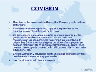COMISIÓN Guardián de los tratados de la Comunidad Europea y de la política comunitaria,  Funciones: iniciativa legislativa. Vigila el cumplimiento de los tratados, vela por los intereses de la Unión Se compone de Comisarios, elegidos de mutuo acuerdo por los gobiernos de los Estados miembros, uno por cada país, representaran los intereses de la comunidad, no los del país de origen. Los Comisarios son elegidos por cinco años y pueden ser cesados mediante voto de censura del Parlamento Europeo, cada comisario se ocupa de un área de la política comunitaria:  trasportes, educación... etc. Entre la Comisión y el Consejo existe un diálogo permanente y flujo constante de informaciones y propuestas. Las decisiones se adoptan por mayoría. 