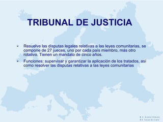 TRIBUNAL DE JUSTICIA Resuelve las disputas legales relativas a las leyes comunitarias, se compone de 27 jueces, uno por cada país miembro, más otro rotativo. Tienen un mandato de cinco años. Funciones: supervisar y garantizar la aplicación de los tratados, así como resolver las disputas relativas a las leyes comunitarias 