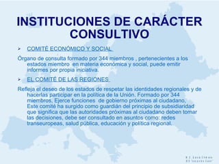INSTITUCIONES DE CARÁCTER CONSULTIVO COMITÉ ECONÓMICO Y SOCIAL  Órgano de consulta formado por 344 miembros , pertenecientes a los estados miembro  en materia económica y social, puede emitir informes por propia iniciativa. EL COMITÉ DE LAS REGIONES  Refleja el deseo de los estados de respetar las identidades regionales y de hacerlas participar en la política de la Unión. Formado por 344 miembros, Ejerce funciones  de gobierno próximas al ciudadano,  Este comité ha surgido como guardián del principio de subsidiaridad  que significa que las autoridades próximas al ciudadano deben tomar las decisiones, debe ser consultado en asuntos como: redes transeuropeas, salud pública, educación y política regional. 