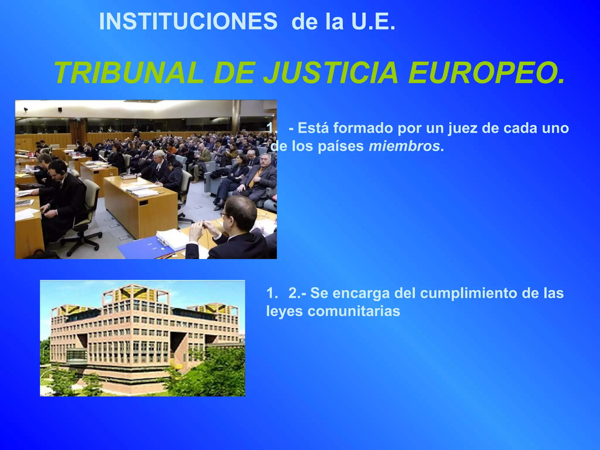 INSTITUCIONES de la U.E.

TRIBUNAL DE JUSTICIA EUROPEO.
               1. - Está formado por un juez de cada uno
                de los países miembros.




               1. 2.- Se encarga del cumplimiento de las
               leyes comunitarias
 