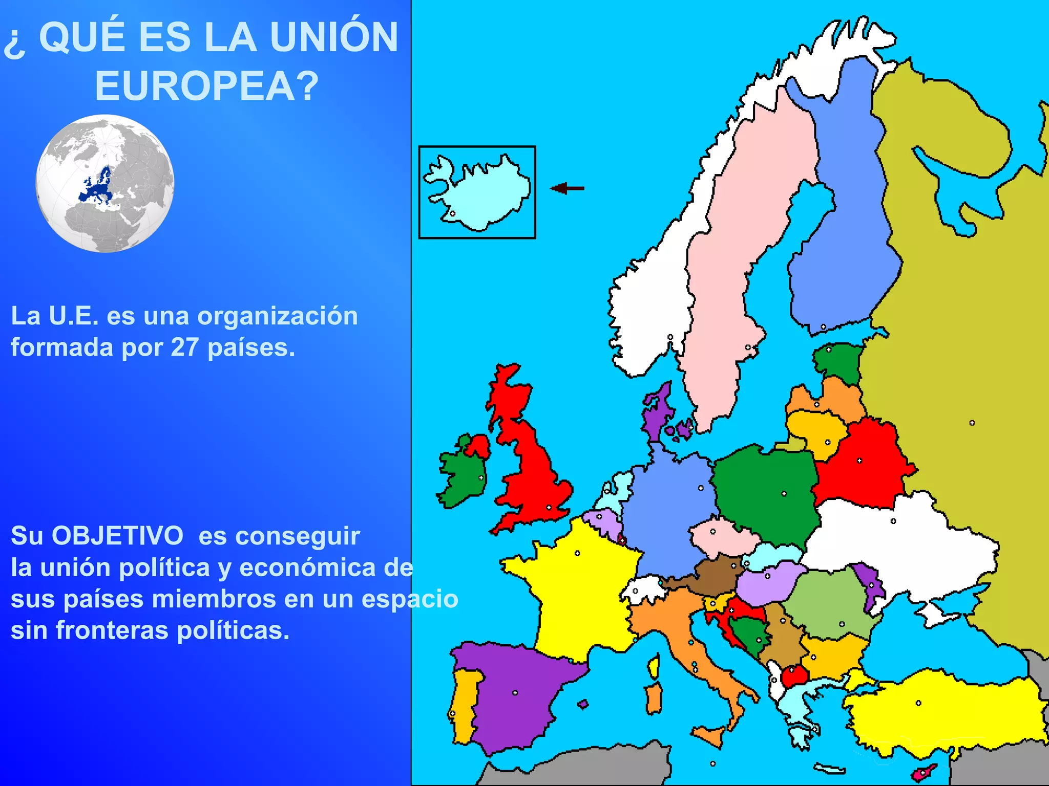 ¿ QUÉ ES LA UNIÓN
    EUROPEA?




La U.E. es una organización
formada por 27 países.




Su OBJETIVO es conseguir
la unión política y económica de
sus países miembros en un espacio
sin fronteras políticas.
 