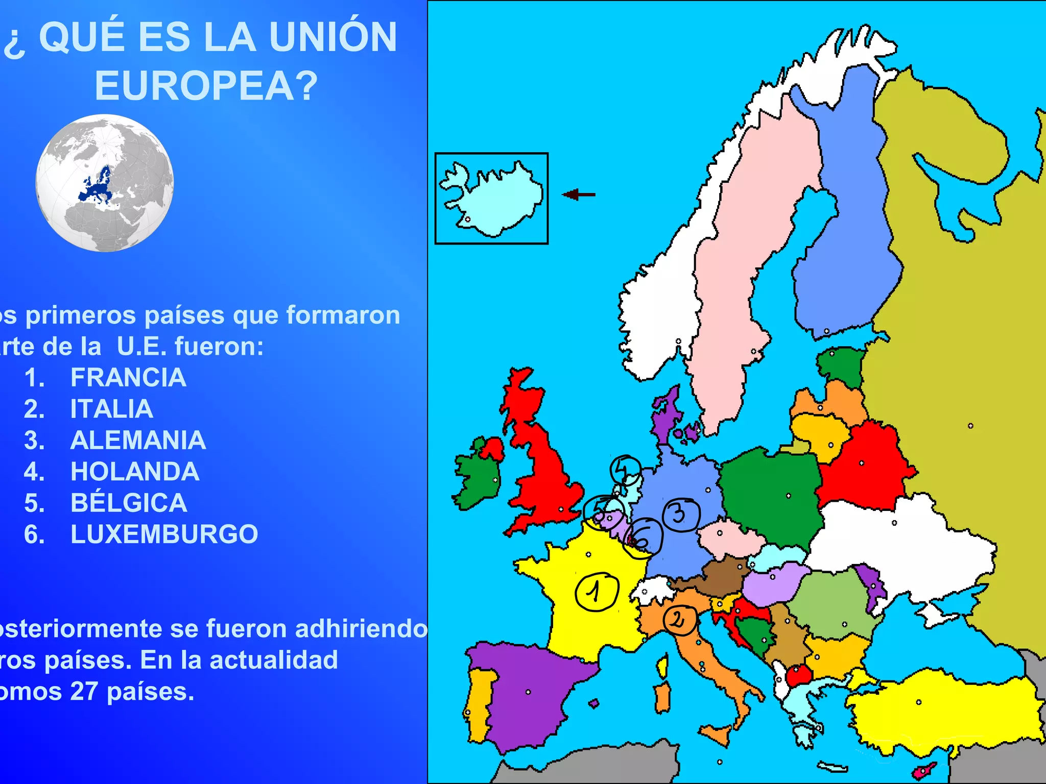 ¿ QUÉ ES LA UNIÓN
     EUROPEA?




os primeros países que formaron
arte de la U.E. fueron:
   1. FRANCIA
   2. ITALIA
   3. ALEMANIA
   4. HOLANDA
   5. BÉLGICA
   6. LUXEMBURGO


osteriormente se fueron adhiriendo
ros países. En la actualidad
omos 27 países.
 