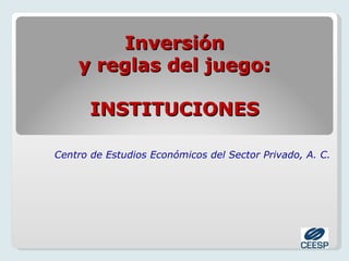 Inversión
    y reglas del juego:

       INSTITUCIONES

Centro de Estudios Económicos del Sector Privado, A. C.
 