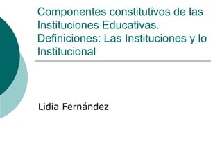 Componentes constitutivos de las
Instituciones Educativas.
Definiciones: Las Instituciones y lo
Institucional
Lidia Fernández
 