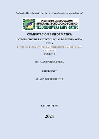 “Año del Bicentenario del Perú: 200 años de Independencia”
COMPUTACIÓN E INFORMÁTICA
INTEGRACION DE LAS TECNOLOGIAS DE INFORMACION
TEMA
INSTITUCIONES PUBLICAS QUE HAN IMPLEMENTADO AL, SERVICIO AL
CIUDADANO
DOCENTE
DR. JUAN CARLOS URETA
ESTUDIANTE
ALIAGA TORRES BRENER
SATIPO –PERU
2021
 