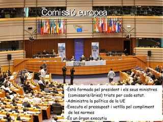 Comissió europeaComissió europea
-Éstà formada pel president i els seus ministres
(comissaris/àries) triats per cada estat.
-Administra la política de la UE
-Executa el pressupost i vetllla pel compliment
de les normes
-És un òrgan executiu
 