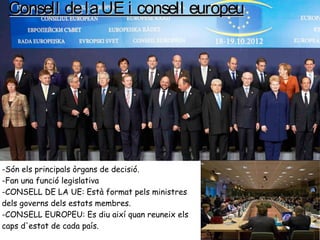 Consell delaUE i consell europeuConsell delaUE i consell europeu
-Són els principals òrgans de decisió.
-Fan una funció legislativa
-CONSELL DE LA UE: Està format pels ministres
dels governs dels estats membres.
-CONSELL EUROPEU: Es diu així quan reuneix els
caps d'estat de cada país.
 
