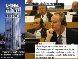 BANCBANC
centralcentral
europeueuropeu
-Proporciona ajut financer
als sectors econòmics que
ho necessiten.
COMitèdelesregionsCOMitèdelesregions
-És un òrgan de consulta de la UE.
-Està format per els representants de les
autoritats regionals i locals que aporten les
seves opinions sobre les activitats de la UE
en diferents àmbits
 