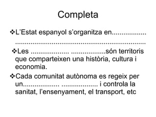 Completa  L’Estat espanyol s’organitza en.................. ....................................................................  Les .................... ..................són territoris que comparteixen una història, cultura i economia.  Cada comunitat autònoma es regeix per un................... ................... i controla la sanitat, l’ensenyament, el transport, etc 