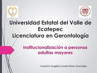 Universidad Estatal del Valle de
Ecatepec
Licenciatura en Gerontología
Institucionalización a personas
adultas mayores
Maestra Angélica María Razo González
 