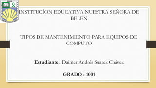 INSTITUCÍON EDUCATIVA NUESTRA SEÑORA DE
BELÉN
TIPOS DE MANTENIMIENTO PARA EQUIPOS DE
COMPUTO
Estudiante : Daimer Andrés Suarez Chávez
GRADO : 1001
 