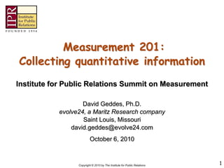 Measurement 201:
Collecting quantitative information
Institute for Public Relations Summit on Measurement

                   David Geddes, Ph.D.
           evolve24, a Maritz Research company
                   Saint Louis, Missouri
               david.geddes@evolve24.com
                         October 6, 2010



                 Copyright © 2010 by The Institute for Public Relations   1
 