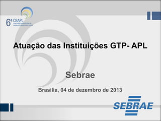 Atuação das Instituições GTP- APL

Sebrae
Brasília, 04 de dezembro de 2013

 