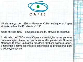 15 de março de 1990 – Governo Collor extingue a Capes através da Medida Provisória nº 150 
12 de abril de 1990 – a Capes é recriada, através da lei 8.028. 
11 de julho de 2007 – Nova Capes - a instituição passa por uma reestruturação. Além de coordenar o alto padrão do Sistema Nacional de Pós-Graduação brasileiro também passa a induzir e fomentar a formação inicial e continuada de professores para a educação básica  