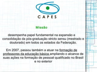 Missão 
desempenha papel fundamental na expansão e consolidação da pós-graduação stricto sensu (mestrado e doutorado) em todos os estados da Federação. 
Em 2007, passou também a atuar na formação de professores da educação básica ampliando o alcance de suas ações na formação de pessoal qualificado no Brasil e no exterior  