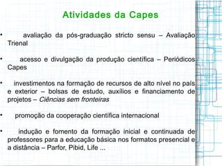 Atividades da Capes 
 avaliação da pós-graduação stricto sensu – Avaliação Trienal 
 acesso e divulgação da produção científica – Periódicos Capes 
 investimentos na formação de recursos de alto nível no país e exterior – bolsas de estudo, auxílios e financiamento de projetos – Ciências sem fronteiras 
 promoção da cooperação científica internacional 
 indução e fomento da formação inicial e continuada de professores para a educação básica nos formatos presencial e a distância – Parfor, Pibid, Life ...  