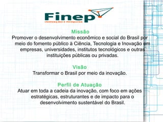 Missão 
Promover o desenvolvimento econômico e social do Brasil por meio do fomento público à Ciência, Tecnologia e Inovação em empresas, universidades, institutos tecnológicos e outras instituições públicas ou privadas. 
Visão 
Transformar o Brasil por meio da inovação. 
Perfil de Atuação 
Atuar em toda a cadeia da inovação, com foco em ações estratégicas, estruturantes e de impacto para o desenvolvimento sustentável do Brasil.  