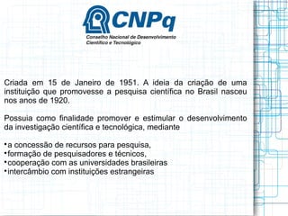 Criada em 15 de Janeiro de 1951. A ideia da criação de uma instituição que promovesse a pesquisa científica no Brasil nasceu nos anos de 1920. 
Possuia como finalidade promover e estimular o desenvolvimento da investigação científica e tecnológica, mediante 
a concessão de recursos para pesquisa, 
formação de pesquisadores e técnicos, 
cooperação com as universidades brasileiras 
intercâmbio com instituições estrangeiras  