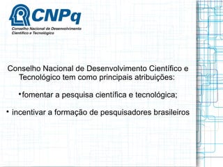 Conselho Nacional de Desenvolvimento Científico e Tecnológico tem como principais atribuições: 
fomentar a pesquisa científica e tecnológica; 
 incentivar a formação de pesquisadores brasileiros  