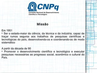 Missão 
Em 1951 
 Ser o estado-maior da ciência, da técnica e da indústria, capaz de traçar rumos seguros aos trabalhos de pesquisas científicas e tecnológicas do país, desenvolvendo-os e coordenando-os de modo sistemático 
A partir da década de 90 
 Promover o desenvolvimento científico e tecnológico e executar pesquisas necessárias ao progresso social, econômico e cultural do País.  