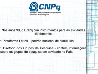 Nos anos 90, o CNPq cria instrumentos para as atividades de fomento: 
 Plataforma Lattes – padrão nacional de currículos 
 Diretório dos Grupos de Pesquisa - contêm informações sobre os grupos de pesquisa em atividade no País  