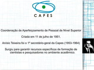 Coordenação de Aperfeiçoamento de Pessoal de Nível Superior 
Criada em 11 de julho de 1951. 
Anísio Teixeira foi o 1º secretário-geral da Capes (1953-1964) 
Surgiu para garantir recursos específicos de formação de cientistas e pesquisadores no ambiente acadêmico.  