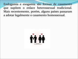 Endogamia e exogamia são formas de casamento que supõem o enlace heterossexual tradicional. Mais recentemente, porém, alguns países passaram a adotar legalmente o casamento homossexual.  