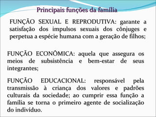 Principais funções da família FUNÇÃO SEXUAL E REPRODUTIVA: garante a satisfação dos impulsos sexuais dos cônjuges e perpetua a espécie humana com a geração de filhos; FUNÇÃO EDUCACIONAL: responsável pela transmissão à criança dos valores e padrões culturais da sociedade; ao cumprir essa função a família se torna o primeiro agente de socialização do indivíduo. FUNÇÃO ECONÔMICA: aquela que assegura os meios de subsistência e bem-estar de seus integrantes; 