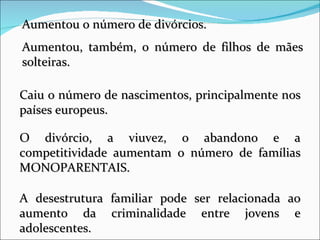 Aumentou o número de divórcios. Aumentou, também, o número de filhos de mães solteiras. Caiu o número de nascimentos, principalmente nos países europeus.  O divórcio, a viuvez, o abandono e a competitividade aumentam o número de famílias MONOPARENTAIS. A desestrutura familiar pode ser relacionada ao aumento da criminalidade entre jovens e adolescentes.  