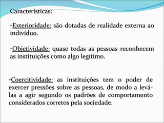 Características: Exterioridade:  são dotadas de realidade externa ao indivíduo. Objetividade:  quase todas as pessoas reconhecem as instituições como algo legítimo. Coercitividade:  as instituições tem o poder de exercer pressões sobre as pessoas, de modo a levá-las a agir segundo os padrões de comportamento considerados corretos pela sociedade. 