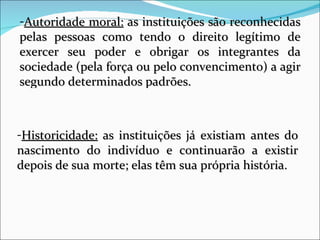 Autoridade moral:  as instituições são reconhecidas pelas pessoas como tendo o direito legítimo de exercer seu poder e obrigar os integrantes da sociedade (pela força ou pelo convencimento) a agir segundo determinados padrões. Historicidade:  as instituições já existiam antes do nascimento do indivíduo e continuarão a existir depois de sua morte; elas têm sua própria história.  