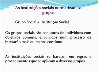 As instituições sociais normatizam os grupos Grupo Social  ≠ Instituição Social Os grupos sociais são conjuntos de indivíduos com objetivos comuns, envolvidos num processo de interação mais ou menos contínuo. As instituições sociais se baseiam em regras e procedimentos que se aplicam a diversos grupos. 