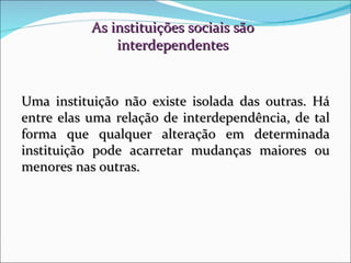 As instituições sociais são interdependentes Uma instituição não existe isolada das outras. Há entre elas uma relação de interdependência, de tal forma que qualquer alteração em determinada instituição pode acarretar mudanças maiores ou menores nas outras. 