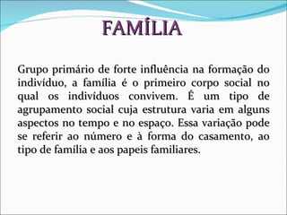 FAMÍLIA Grupo primário de forte influência na formação do indivíduo, a família é o primeiro corpo social no qual os indivíduos convivem. É um tipo de agrupamento social cuja estrutura varia em alguns aspectos no tempo e no espaço. Essa variação pode se referir ao número e à forma do casamento, ao tipo de família e aos papeis familiares.  