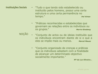 Instituições Sociais "Tudo o que tendo sido estabelecido ou instituído pelos homens, possui uma certa estrutura e uma certa permanência no tempo."  Pol Virton   "Práticas reconhecidas e estabelecidas que governam as relações entre os indivíduos ou os grupos.“  Morris Ginsberg "Conjunto de actos ou de ideias instituído que os indivíduos encontram diante de si e que a eles se impõe mais ou menos.  Marcel Mauss "Conjunto organizado de crenças e práticas que os indivíduos adoptam com a finalidade de alcançar um determinado objectivo socialmente importante."  Mª da Luz Oliveira… NOÇÃO alfredo garcia 