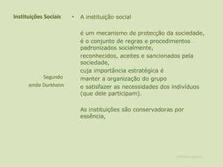 Instituições Sociais A instituição social  é um mecanismo de protecção da sociedade,  é o conjunto de regras e procedimentos padronizados socialmente,  reconhecidos, aceites e sancionados pela sociedade,  cuja importância estratégica é manter a organização do grupo  e satisfazer as necessidades dos indivíduos (que dele participam).  As instituições são conservadoras por essência, Segundo  emile Durkheim alfredo garcia 