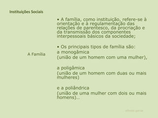 Instituições Sociais •  A família, como instituição, refere-se à orientação e à regulamentação das relações de parentesco, da procriação e da transmissão dos componentes interpessoais básicos da sociedade;    •  Os principais tipos de família são:  a monogâmica  (união de um homem com uma mulher),  a poligâmica  (união de um homem com duas ou mais mulheres)  e a poliândrica  (união de uma mulher com dois ou mais homens)…   A Família alfredo garcia 