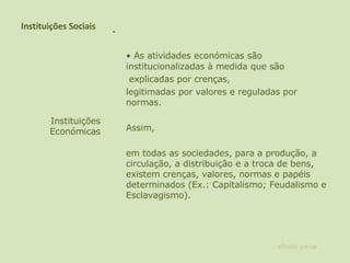 Instituições Sociais   •  As atividades económicas são institucionalizadas à medida que são   explicadas por crenças,  legitimadas por valores e reguladas por normas.  Assim,  em todas as sociedades, para a produção, a circulação, a distribuição e a troca de bens, existem crenças, valores, normas e papéis determinados (Ex.: Capitalismo; Feudalismo e Esclavagismo).    Instituições Económicas alfredo garcia 