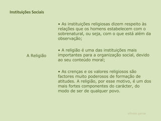 Instituições Sociais •  As instituições religiosas dizem respeito às relações que os homens estabelecem com o sobrenatural, ou seja, com o que está além da observação;    •  A religião é uma das instituições mais importantes para a organização social, devido ao seu conteúdo moral;    •  As crenças e os valores religiosos são factores muito poderosos de formação de atitudes. A religião, por esse motivo, é um dos mais fortes componentes do carácter, do modo de ser de qualquer povo.  A Religião alfredo garcia 
